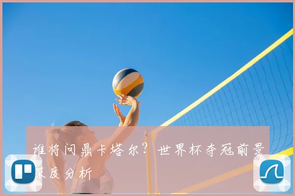 谁将问鼎卡塔尔？世界杯夺冠前景深度分析