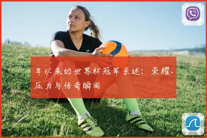 年以来的世界杯冠军亲述:荣耀、压力与传奇瞬间
