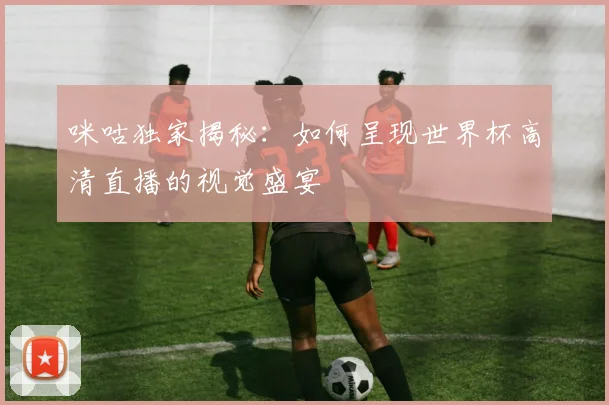 咪咕独家揭秘：如何呈现世界杯高清直播的视觉盛宴
