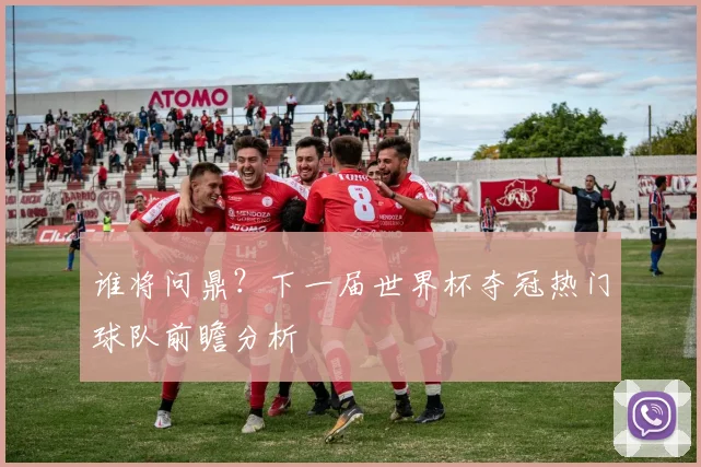 谁将问鼎？下一届世界杯夺冠热门球队前瞻分析