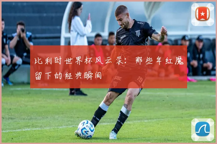 比利时世界杯风云录:那些年红魔留下的经典瞬间