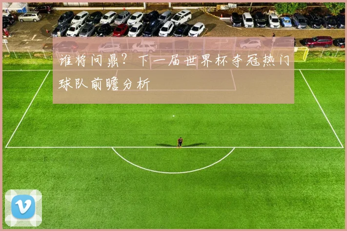 谁将问鼎？下一届世界杯夺冠热门球队前瞻分析