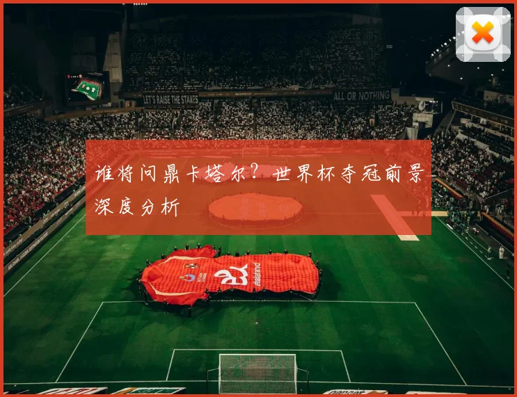 谁将问鼎卡塔尔？世界杯夺冠前景深度分析