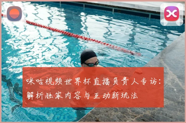 咪咕视频世界杯直播负责人专访：解析独家内容与互动新玩法