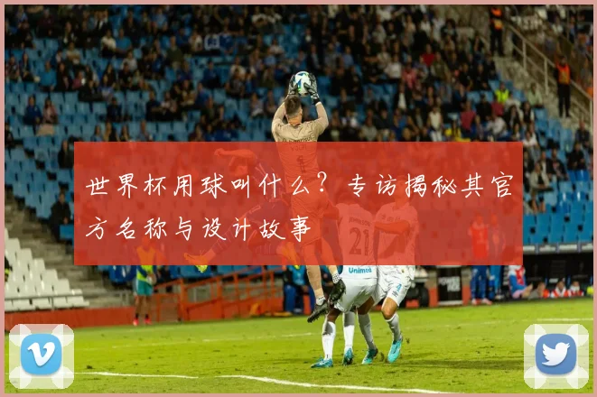 世界杯用球叫什么?专访揭秘其官方名称与设计故事