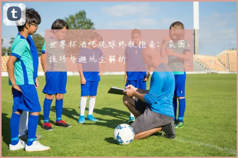 世界杯酒吧观球终极指南：氛围、技巧与避坑全解析