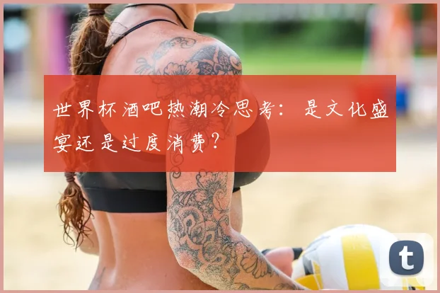 世界杯酒吧热潮冷思考：是文化盛宴还是过度消费？