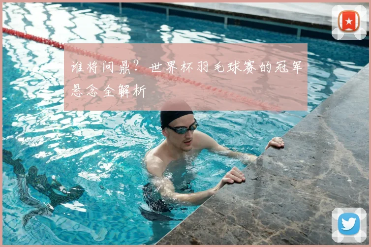 谁将问鼎？世界杯羽毛球赛的冠军悬念全解析