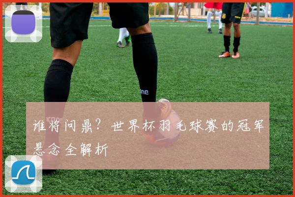 谁将问鼎？世界杯羽毛球赛的冠军悬念全解析