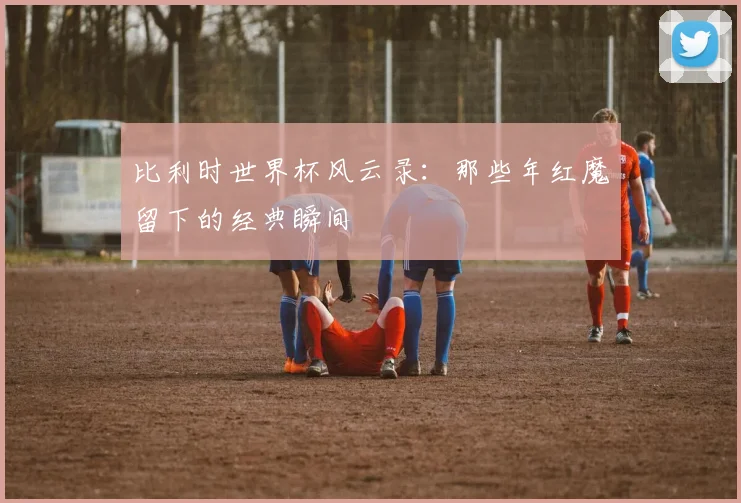 比利时世界杯风云录:那些年红魔留下的经典瞬间