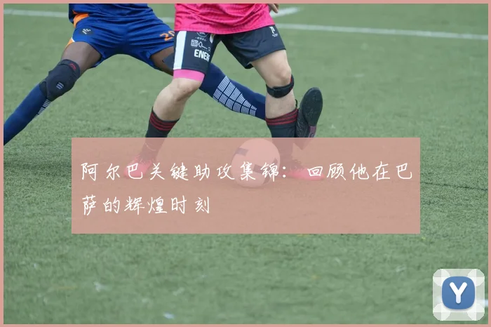阿尔巴关键助攻集锦：回顾他在巴萨的辉煌时刻