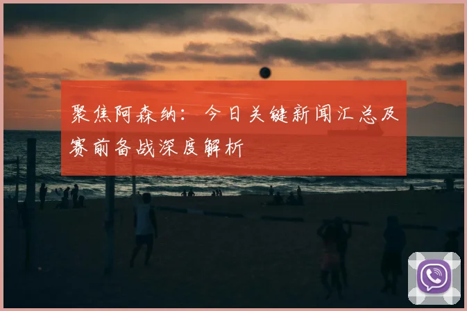 聚焦阿森纳：今日关键新闻汇总及赛前备战深度解析