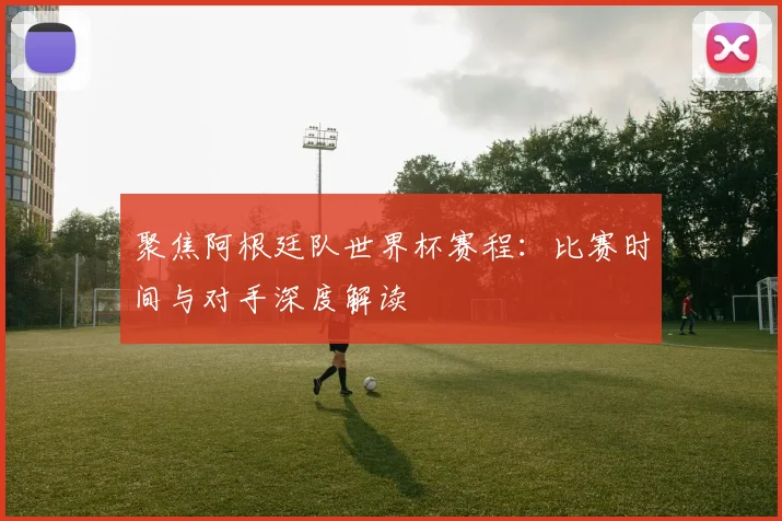 聚焦阿根廷队世界杯赛程：比赛时间与对手深度解读