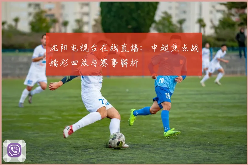 沈阳电视台在线直播：中超焦点战精彩回放与赛事解析