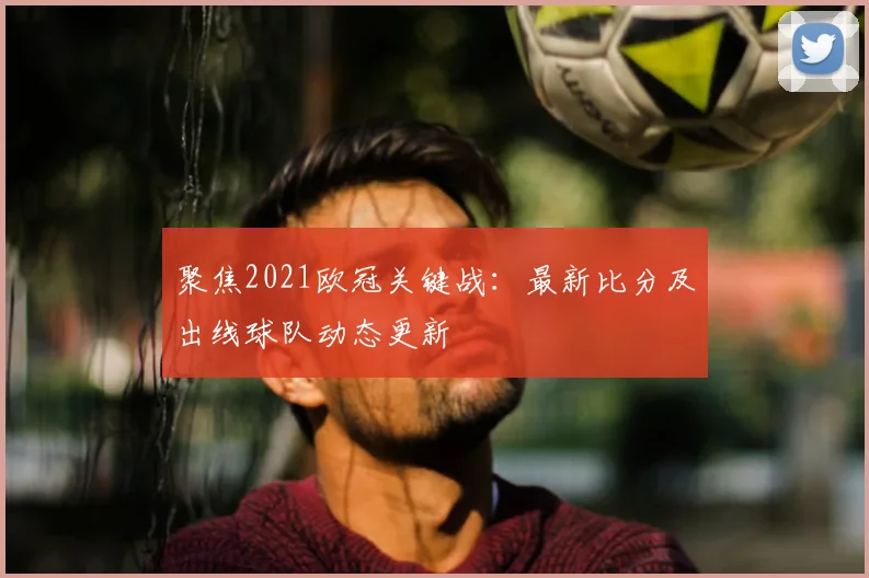 聚焦2021欧冠关键战：最新比分及出线球队动态更新