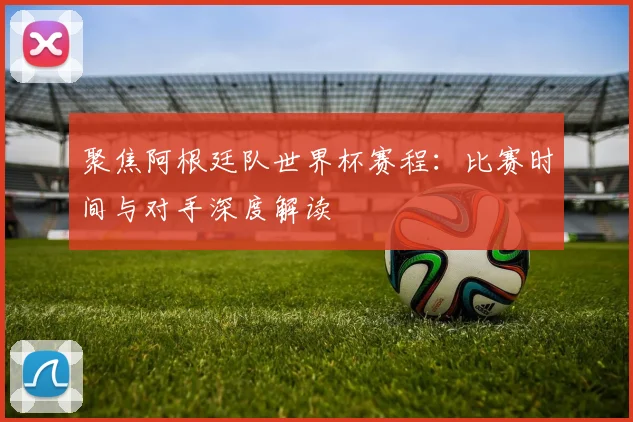 聚焦阿根廷队世界杯赛程：比赛时间与对手深度解读