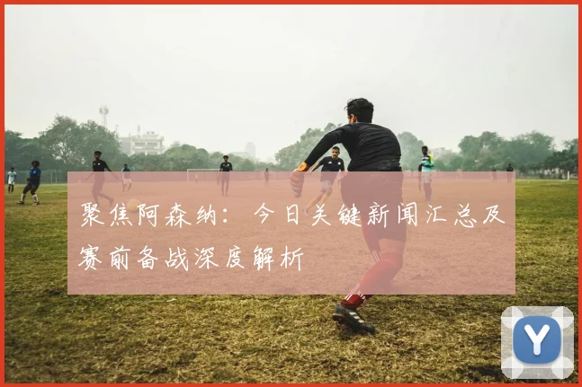 聚焦阿森纳：今日关键新闻汇总及赛前备战深度解析