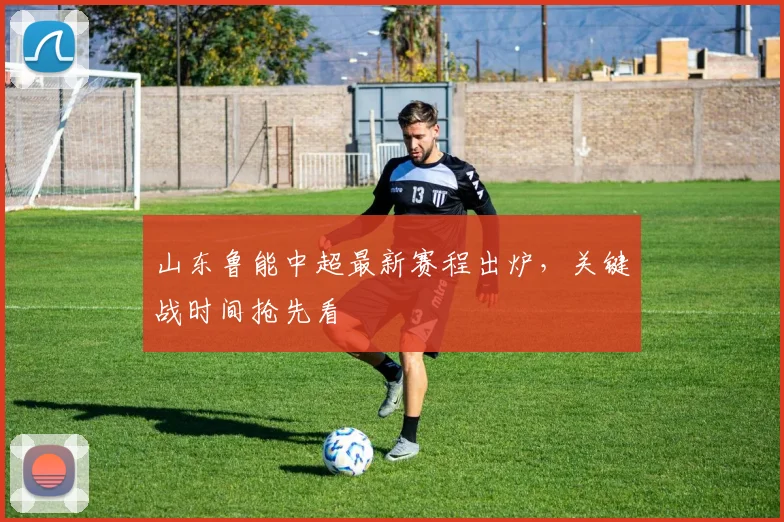 山东鲁能中超最新赛程出炉，关键战时间抢先看