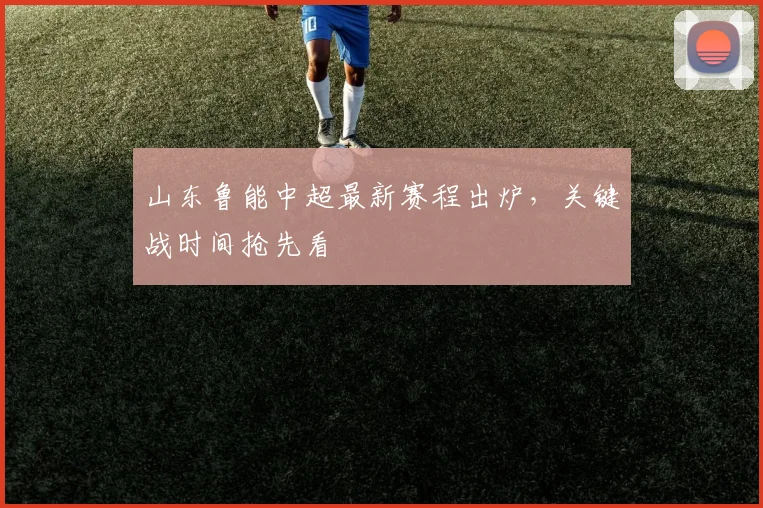 山东鲁能中超最新赛程出炉，关键战时间抢先看