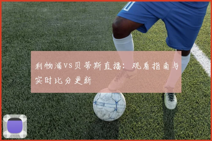 利物浦vs贝蒂斯直播：观看指南与实时比分更新