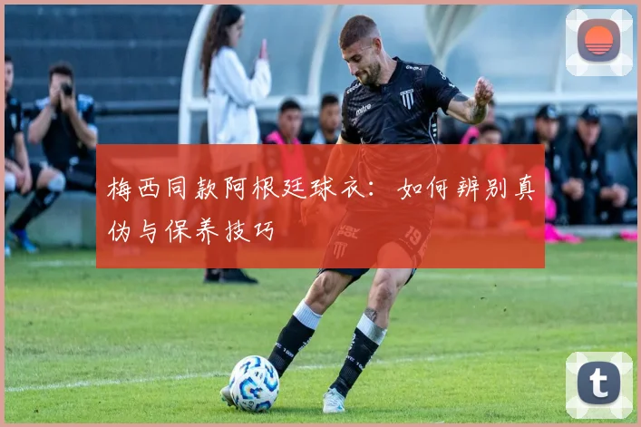 梅西同款阿根廷球衣：如何辨别真伪与保养技巧
